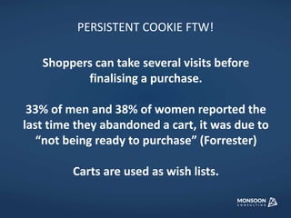PERSISTENT COOKIE FTW! 
Shoppers can take several visits before 
finalising a purchase. 
33% of men and 38% of women reported the 
last time they abandoned a cart, it was due to 
“not being ready to purchase” (Forrester) 
Carts are used as wish lists. 
 