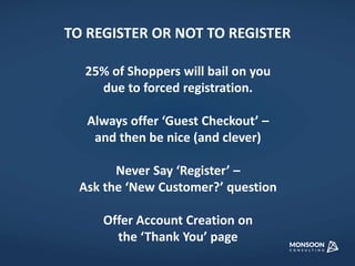 TO REGISTER OR NOT TO REGISTER 
25% of Shoppers will bail on you 
due to forced registration. 
Always offer ‘Guest Checkout’ – 
and then be nice (and clever) 
Never Say ‘Register’ – 
Ask the ‘New Customer?’ question 
Offer Account Creation on 
the ‘Thank You’ page 
 