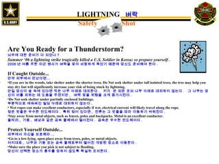 Are You Ready for a Thunderstorm?
뇌우에 대한 준비가 다 되었나 ?
Summer ‘06 a lightning strike tragically killed a U.S. Soldier in Korea; so prepare yourself .
2006 년 여름 주한 미군 병사가 벼락을 맞아 비참하게 죽었기 때문에 당신도 준비해야 한다 .
If Caught Outside...
만약 외부에서 만났다면…
•If you are in the woods, take shelter under the shorter trees. Do Not seek shelter under tall isolated trees, the tree may help you
stay dry but will significantly increase your risk of being stuck by lightning.
만일 당신이 숲 속에 있다면 작은 나무 아래로 대피한다 . 키가 큰 외딴 곳의 나무 아래로 대피하지 않는다 . 그 나무는 당
신이 비를 피하는 데 도움을 주겠지만 , 벼락 맞을 위험을 크게 증가시킨다 .
•Do Not seek shelter under partially enclosed buildings.
부분적으로 에워싸인 빌딩 아래로 대피하지 않는다 .
• Wet ropes can make excellent conductors, especially if wet, electrical current will likely travel along the rope.
젖은 밧줄은 우수한 전도체이다 . 특히 젖어 있다면 , 전류는 그 밧줄을 따라 이동하기 쉬워진다 .
•Stay away from metal objects, such as fences, poles and backpacks. Metal is an excellent conductor.
울타리 , 기둥 , 배낭과 같은 금속 물체에서 떨어진다 . 금속은 우수한 전도체이다 .
Protect Yourself Outside...
외부에서 자신을 보호해라 ...
•Go to a low-lying, open place away from trees, poles, or metal objects.
저지대로 , 나무와 기둥 또는 금속 물체로부터 떨어진 개방된 장소로 이동한다 .
•Make sure the place you pick is not subject to flooding.
당신이 선택한 장소가 홍수를 당하지 않도록 확실히 조치한다 .
`
LIGHTNING 벼락
Safety Shot
 