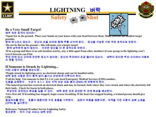 Be a Very Small Target!
매우 작은 표적이 되어라 !
•Squat low to the ground. Place your hands on your knees with your head between them. Make yourself the smallest target
possible.
땅에 쪼그리고 앉는다 . 당신의 손을 머리와 함께 무릎 사이에 둔다 . 당신을 가능한 가장 작은 표적으로 만든다 .
•Do not lie flat on the ground -- this will make you a larger target!
땅에 납작하게 눕지 않는다 . 이것은 당신을 더 큰 표적으로 만든다 .
•If in a group and there is no safe location nearby, stay a little apart from other members of your group so the lightning won’t
travel between you if hit.
무리 안에 있고 근처에 안전한 장소가 없다면 , 당신의 무리에서 조금 떨어져 있는다 . 벼락이 친다면 무리 사이에서 이동하
지 못할 것이다 .
If Someone is Struck by Lightning...
어떤 사람이 벼락을 맞는다면…
•People struck by lightning carry no electrical charge and can be handled safely.
벼락 맞은 사람은 전기 충격 없이 옮기고 안전하게 다루어야 한다 .
•Call for help. Get someone to dial 9-1-1 or your local Emergency Medical Services (EMS) number.
도움을 요청한다 . 누군가 9-1-1 또는 지역 비상 의료 봉사 (EMS) 에 전화하게 한다 .
•The injured person has received an electrical shock and may be burned, both where they were struck and where the electricity left
their body. Check for burns in both places.
부상자는 감전되고 화상을 입을 수 있다 . 벼락 맞은 곳과 감전된 두 곳에 화상을 체크한다 .
•Give first aid. If breathing has stopped, begin rescue breathing. If the heart has stopped beating, a trained person should give
CPR.
응급처치를 한다 . 호흡이 멈춘다면 구조 호흡을 시작한다 . 심장이 박동을 멈춘다면 , 자격을 가진 사람이 심폐 소생술
(CPR) 을 실시한다 .
Reference: National Weather Service Lightning Safety
참조문헌 : 국가 기상 서비스 벼락 안전
`
LIGHTNING 벼락
Safety Shot
 
