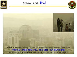14
Yellow Sand 황사
USFK Command Policy Letter #36, Activities during Yellow Sand Alert
주한미군 사령관 방침 #36, 황사 경보 기간 동안의 활동
http://www.usfk.mil/USFK/command_policies/usfk%20CPL36.pdf
 