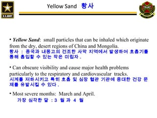 Yellow Sand 황사
• Yellow Sand: small particles that can be inhaled which originate
from the dry, desert regions of China and Mongolia.
황사 : 중국과 내몽고의 건조한 사막 지역에서 발생하여 호흡기를
통해 흡입할 수 있는 작은 미립자 .
• Can obscure visibility and cause major health problems
particularly to the respiratory and cardiovascular tracks.
시계를 저하시키고 특히 호흡 및 심장 혈관 기관에 중대한 건강 문
제를 유발시킬 수 있다 .
• Most severe months: March and April.
가장 심각한 달 : 3 월 과 4 월
 