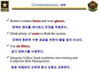  Remove contactRemove contact lenseslenses and wearand wear glasses.glasses.
콘택트 렌즈를 제거하고 안경을 착용한다 .
 Drink plenty ofDrink plenty of waterwater to flush the system.to flush the system.
인체에 충분한 수분 공급을 위하여 물을 많이 마신다 .
 UseUse air filters.air filters.
공기 정화기를 사용한다 .
 Integrate Yellow Sand conditions into training and
Composite Risk Management .
종합 위험관리 교육에 황사 상황도 포함한다 .
Countermeasures 대책
 