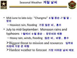 Seasonal Weather 계절 날씨
• Mid-June to late-July: “Changma” 6 월 중순 -7 월 말 :
장마
– Heaviest rain, flooding 가장 많은 비 , 홍수
• July to mid-September: Monsoon rains and
typhoons 7 월에서 9 월 중순 : 장맛비와 태풍
– Heavy rain, winds, flooding 많은 비 , 바람 , 홍수
Biggest threat to mission and resources 임무와
자원에 가장 큰 위협
Hardest weather to forecast 가장 어려운 날씨 예보
 