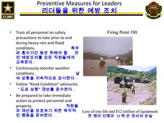 Preventive Measures for Leaders
리더들을 위한 예방 조치
• Train all personnel on safety
precautions to take prior to and
during heavy rain and flood
conditions. 폭우
와 홍수기간 동안 취해야 할 안
전 예방조치를 모든 직원들에게
교육한다 .
• Continuously monitor weather
conditions . 날
씨 상황을 지속적으로 감시한다 .
• Follow “Road Condition” advisories.
“ 도로 상황” 경보를 준수한다 .
• Be prepared to take immediate
action to protect personnel and
property. 직원들
과 재산을 보호하기 위한 즉각적
인 행동을 준비한다 .
Loss of one life and $12 million of equipmentLoss of one life and $12 million of equipment
한 명의 인명과 12 백 만 장비의 손실
Firing Point 180Firing Point 180
 