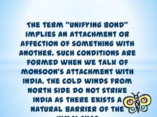 The term "unifying bond"
implies an attachment or
affection of something with
another. Such conditions are
formed when we talk of
monsoon's attachment with
India. The cold winds from
north side do not strike
India as there exists a
natural barrier of the

 