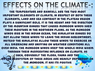 The temperature and rainfall are the two most
important elements of climate. In respect of both these
elements, land and sea contrast in the plateau region
plays a significant role. It is the height and the direction
of the mountain ranges that causes monsoon winds shed
their moisture in the northern plains. As the monsoon
winds rise in the Indian ocean, the Himalayan ranges do
not allow these winds to leave the Indian subcontinent.
Instead the Himalayas allow these winds to exercise an
all embracing and unifying on weather conditions all
over India. The monsoon winds keep the whole India warm
through their moderating influence on climate. As
such, obviously the flora, fauna and the
entire ecosystem of these areas are heavily dependent on
the Monsoon. it has its positive
and negative effects also.

 