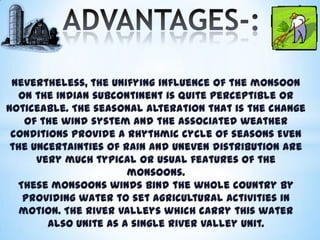 Nevertheless, the unifying influence of the monsoon
on the Indian subcontinent is quite perceptible or
noticeable. The seasonal alteration that is the change
of the wind system and the associated weather
conditions provide a rhythmic cycle of seasons Even
the uncertainties of rain and uneven distribution are
very much typical or usual features of the
monsoons.
These monsoons winds bind the whole country by
providing water to set agricultural activities in
motion. The river valleys which carry this water
also unite as a single river valley unit.

 