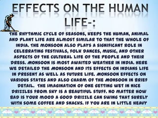 The rhythmic cycle of seasons, keeps the human, animal
and plant life are almost similar to that the whole of
India. The monsoon also plays a significant role in
celebrating festivals, folk dances, music, and other
aspects of the cultural life of the people and their
dress. Monsoon is most awaited weather in India. Here
we detailed the Monsoon and its effects on Indians life
in present as well as future life. Monsoon effects on
various states and also charm of the Monsoon in brief
detail. The imagination of one getting wet in nice
drizzles from sky is a beautiful stuff. No matter how
bad is your mood a good drizzle can swing that surely
with some coffee and snacks. If you are in little heavy
mood take a shower in this rain drizzles and enjoy the
weather.

 