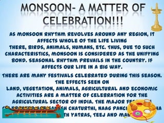 As monsoon rhythm revolves around any region, it
affects whole of the life living
there, birds, animals, humans, etc. Thus, due to such
characteristics, monsoon is considered as the unifying
bond. Seasonal rhythm prevails in the country. If
affects our life in a big way.
There are many festivals celebrated during this season.
The effects seen on
land, vegetation, animals, agricultural and economic
activities are a matter of celebration for the
agricultural sector of India. The major festivals
celebrated are Ganesh chaturthi, Naag panchami, Raksha
bandhan, Onam, Rath yatras, Teej and many more.

 