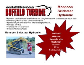 Hydraulic Debris Blowers for Skidsteers and Utility Vehicles with Skidsteer quick mount plate.
Will Q i kl M t t t M k f Skid tWill Quickly Mount to most Makes of Skidsteers.
Hydraulically driven Blower runs off of existing Hydraulics.
Very cost effective.
Available in Basic skid mount
G t At i i N l
Monsoon Skidsteer Hydraulic Monsoon 
Skidsteer
Gyratory Atomizing Nozzle
Skidsteer 
Hydraulic with 
Oscillation
NEW ForNEW For               
2010
No Pic Available  
 