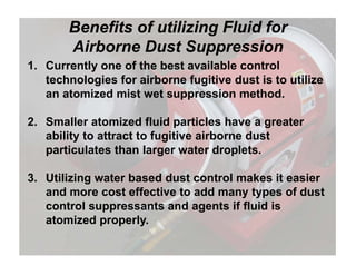 Benefits of utilizing Fluid for
Airborne Dust Suppression
1. Currently one of the best available control
technologies for airborne fugitive dust is to utilize
Airborne Dust Suppression
g g
an atomized mist wet suppression method.
2 Smaller atomized fluid particles have a greater2. Smaller atomized fluid particles have a greater
ability to attract to fugitive airborne dust
particulates than larger water droplets.p g p
3. Utilizing water based dust control makes it easier
d t ff ti t dd t f d tand more cost effective to add many types of dust
control suppressants and agents if fluid is
atomized properly.p p y
 