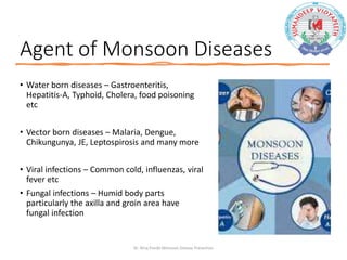 Agent of Monsoon Diseases
• Water born diseases – Gastroenteritis,
Hepatitis-A, Typhoid, Cholera, food poisoning
etc
• Vector born diseases – Malaria, Dengue,
Chikungunya, JE, Leptospirosis and many more
• Viral infections – Common cold, influenzas, viral
fever etc
• Fungal infections – Humid body parts
particularly the axilla and groin area have
fungal infection
Dr. Niraj Pandit-Monsoon Disease Prevention
 