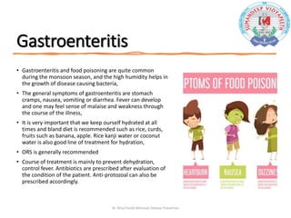 Gastroenteritis
• Gastroenteritis and food poisoning are quite common
during the monsoon season, and the high humidity helps in
the growth of disease causing bacteria,
• The general symptoms of gastroenteritis are stomach
cramps, nausea, vomiting or diarrhea. Fever can develop
and one may feel sense of malaise and weakness through
the course of the illness,
• It is very important that we keep ourself hydrated at all
times and bland diet is recommended such as rice, curds,
fruits such as banana, apple. Rice kanji water or coconut
water is also good line of treatment for hydration,
• ORS is generally recommended
• Course of treatment is mainly to prevent dehydration,
control fever. Antibiotics are prescribed after evaluation of
the condition of the patient. Anti-protozoal can also be
prescribed accordingly.
Dr. Niraj Pandit-Monsoon Disease Prevention
 