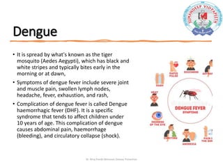 Dengue
• It is spread by what's known as the tiger
mosquito (Aedes Aegypti), which has black and
white stripes and typically bites early in the
morning or at dawn,
• Symptoms of dengue fever include severe joint
and muscle pain, swollen lymph nodes,
headache, fever, exhaustion, and rash,
• Complication of dengue fever is called Dengue
haemorrhagic fever (DHF). It is a specific
syndrome that tends to affect children under
10 years of age. This complication of dengue
causes abdominal pain, haemorrhage
(bleeding), and circulatory collapse (shock).
Dr. Niraj Pandit-Monsoon Disease Prevention
 