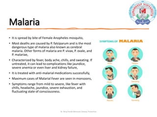 Malaria
• It is spread by bite of Female Anopheles mosquito,
• Most deaths are caused by P. falciparum and is the most
dangerous type of malaria also known as cerebral
malaria. Other forms of malaria are P. vivax, P. ovale, and
P. malariae,
• Characterized by fever, body ache, chills, and sweating. If
untreated, it can lead to complications like jaundice,
severe anemia or even liver and kidney failure,
• It is treated with anti-malarial medications successfully,
• Maximum cases of Malarial Fever are seen in monsoons,
• Symptoms range from mild to severe, like fever with
chills, headache, jaundice, severe exhaustion, and
fluctuating state of consciousness.
Dr. Niraj Pandit-Monsoon Disease Prevention
 
