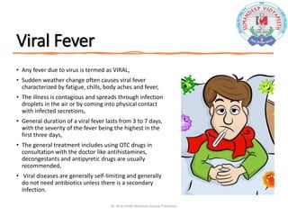 Viral Fever
• Any fever due to virus is termed as VIRAL,
• Sudden weather change often causes viral fever
characterized by fatigue, chills, body aches and fever,
• The illness is contagious and spreads through infection
droplets in the air or by coming into physical contact
with infected secretions,
• General duration of a viral fever lasts from 3 to 7 days,
with the severity of the fever being the highest in the
first three days,
• The general treatment includes using OTC drugs in
consultation with the doctor like antihistamines,
decongestants and antipyretic drugs are usually
recommended,
• Viral diseases are generally self-limiting and generally
do not need antibiotics unless there is a secondary
infection.
Dr. Niraj Pandit-Monsoon Disease Prevention
 