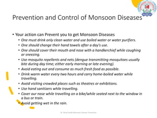 Prevention and Control of Monsoon Diseases
• Your action can Prevent you to get Monsoon Diseases
• One must drink only clean water and use boiled water or water purifiers.
• One should change their hand towels after a day's use.
• One should cover their mouth and nose with a handkerchief while coughing
or sneezing.
• Use mosquito repellents and nets (dengue transmitting mosquitoes usually
bite during day time; either early morning or late evening).
• Avoid eating out and consume as much fresh food as possible.
• Drink warm water every two hours and carry home-boiled water while
travelling.
• Avoid visiting crowded places such as theatres or exhibitions.
• Use hand sanitizers while travelling.
• Cover our nose while travelling on a bike/while seated next to the window in
a bus or train.
• Avoid getting wet in the rain.
Dr. Niraj Pandit-Monsoon Disease Prevention
 