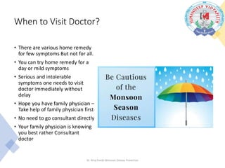 When to Visit Doctor?
• There are various home remedy
for few symptoms But not for all.
• You can try home remedy for a
day or mild symptoms
• Serious and intolerable
symptoms one needs to visit
doctor immediately without
delay
• Hope you have family physician –
Take help of family physician first
• No need to go consultant directly
• Your family physician is knowing
you best rather Consultant
doctor
Dr. Niraj Pandit-Monsoon Disease Prevention
 