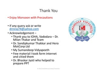 Thank You
• Enjoy Monsoon with Precautions
• If any query ask or write
drniraj74@yahoo.com
• Acknowledgement –
• Thank you to IOHA, Vadodara – Dr.
Milan Thakar and Team
• Dr. Sandipkumar Thakkar and Hero
MotCorp Ltd
• My Sumandeep Vidyapeeth
• Few material I took form internet
and citied them
• Dr. Bhaskar Jyoti who helped to
prepare PPT
Dr. Niraj Pandit-Monsoon Disease Prevention
 