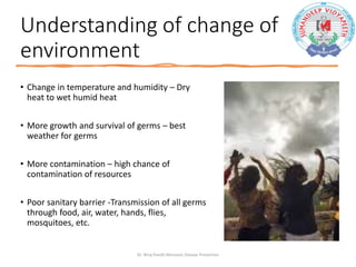 Understanding of change of
environment
• Change in temperature and humidity – Dry
heat to wet humid heat
• More growth and survival of germs – best
weather for germs
• More contamination – high chance of
contamination of resources
• Poor sanitary barrier -Transmission of all germs
through food, air, water, hands, flies,
mosquitoes, etc.
Dr. Niraj Pandit-Monsoon Disease Prevention
 