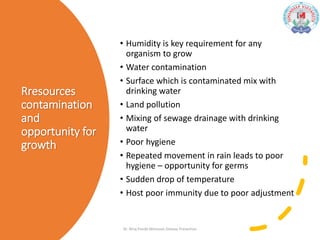 Rresources
contamination
and
opportunity for
growth
• Humidity is key requirement for any
organism to grow
• Water contamination
• Surface which is contaminated mix with
drinking water
• Land pollution
• Mixing of sewage drainage with drinking
water
• Poor hygiene
• Repeated movement in rain leads to poor
hygiene – opportunity for germs
• Sudden drop of temperature
• Host poor immunity due to poor adjustment
Dr. Niraj Pandit-Monsoon Disease Prevention
 