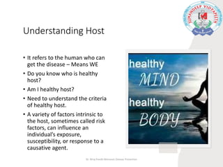 Understanding Host
• It refers to the human who can
get the disease – Means WE
• Do you know who is healthy
host?
• Am I healthy host?
• Need to understand the criteria
of healthy host.
• A variety of factors intrinsic to
the host, sometimes called risk
factors, can influence an
individual’s exposure,
susceptibility, or response to a
causative agent.
Dr. Niraj Pandit-Monsoon Disease Prevention
 