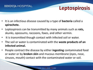 Leptospirosis

• It is an infectious disease caused by a type of bacteria called a
  spirochete.
• Leptospirosis can be transmitted by many animals such as rats,
  skunks, opossums, raccoons, foxes, and other vermin.
• It is transmitted though contact with infected soil or water.
• The soil or water is contaminated with the waste products of an
  infected animal.
• People contract the disease by either ingesting contaminated food
  or water or by broken skin and mucous membrane (eyes, nose,
  sinuses, mouth) contact with the contaminated water or soil.
 