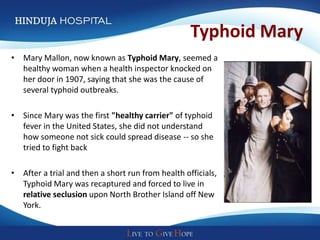 Typhoid Mary
• Mary Mallon, now known as Typhoid Mary, seemed a
  healthy woman when a health inspector knocked on
  her door in 1907, saying that she was the cause of
  several typhoid outbreaks.

• Since Mary was the first "healthy carrier" of typhoid
  fever in the United States, she did not understand
  how someone not sick could spread disease -- so she
  tried to fight back

• After a trial and then a short run from health officials,
  Typhoid Mary was recaptured and forced to live in
  relative seclusion upon North Brother Island off New
  York.
 