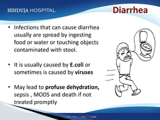 Diarrhea
• Infections that can cause diarrhea
  usually are spread by ingesting
  food or water or touching objects
  contaminated with stool.

• It is usually caused by E.coli or
  sometimes is caused by viruses

• May lead to profuse dehydration,
  sepsis , MODS and death if not
  treated promptly
 