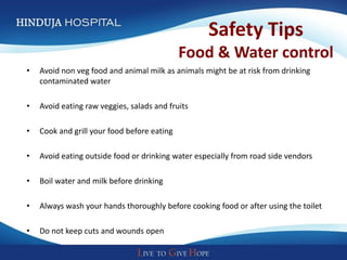 Safety Tips
                                             Food & Water control
•   Avoid non veg food and animal milk as animals might be at risk from drinking
    contaminated water

•   Avoid eating raw veggies, salads and fruits

•   Cook and grill your food before eating

•   Avoid eating outside food or drinking water especially from road side vendors

•   Boil water and milk before drinking

•   Always wash your hands thoroughly before cooking food or after using the toilet

•   Do not keep cuts and wounds open
 