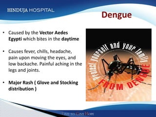 Dengue
• Caused by the Vector Aedes
  Egypti which bites in the daytime

• Causes fever, chills, headache,
  pain upon moving the eyes, and
  low backache. Painful aching in the
  legs and joints.

• Major Rash ( Glove and Stocking
  distribution )
 