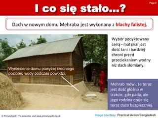© PrimaryUpd8 To subscribe, visit www.primaryupd8.org.uk
Mehrab mówi, że teraz
jest dość głośno w
trakcie, gdy pada, ale
jego rodzina czuje się
teraz dużo bezpieczniej.
Wyniesienie domu powyżej średniego
poziomu wody podczas powodzi.
Wybór podyktowany
ceną - materiał jest
dość tani i bardziej
chroni przed
przeciekaniem wodny
niż dach słomiany.
Dach w nowym domu Mehraba jest wykonany z blachy falistej.
Image courtesy: Practical Action Bangladesh
Page 5
 