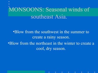 MONSOONS: Seasonal winds of southeast Asia. Blow from the southwest in the summer to create a rainy season. Blow from the northeast in the winter to create a cool, dry season. 