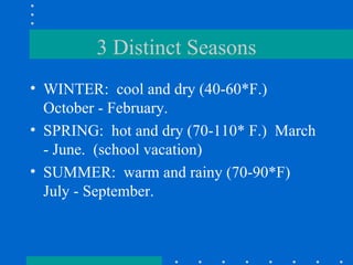 3 Distinct Seasons WINTER:  cool and dry (40-60*F.)  October - February. SPRING:  hot and dry (70-110* F.)  March - June.  (school vacation) SUMMER:  warm and rainy (70-90*F)  July - September. 