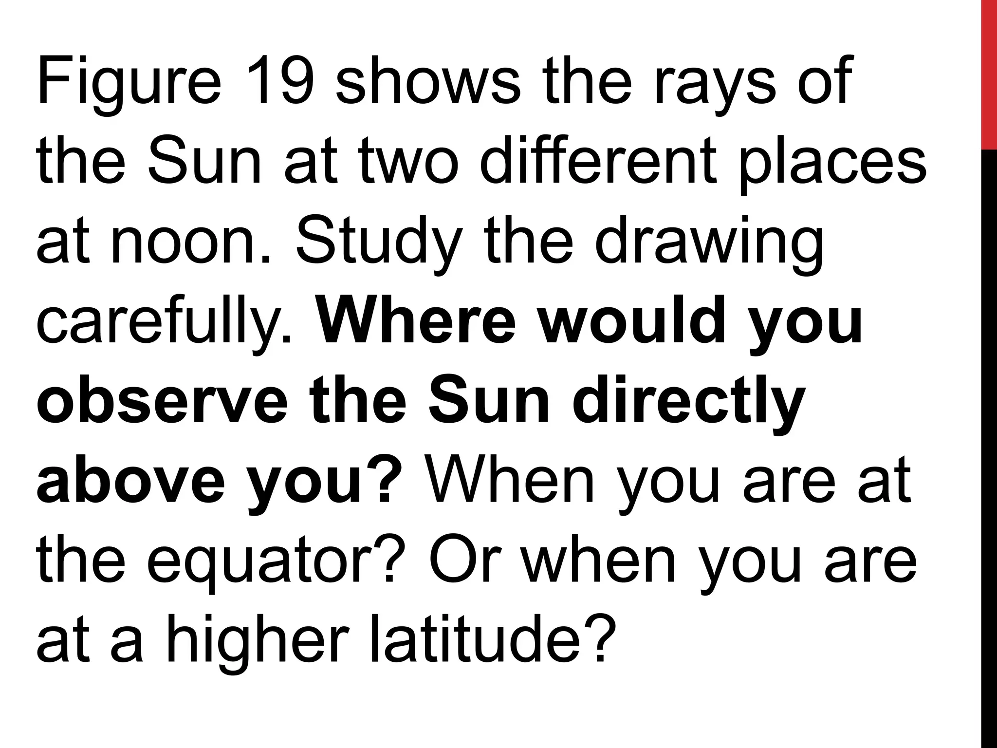 Figure 19 shows the rays of
the Sun at two different places
at noon. Study the drawing
carefully. Where would you
observe the Sun directly
above you? When you are at
the equator? Or when you are
at a higher latitude?
 