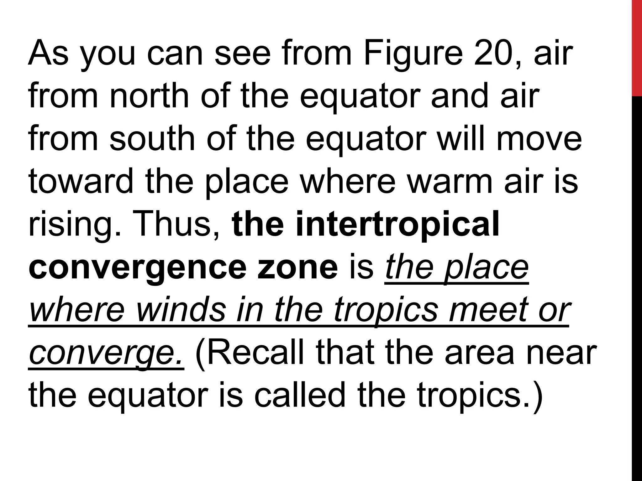 As you can see from Figure 20, air
from north of the equator and air
from south of the equator will move
toward the place where warm air is
rising. Thus, the intertropical
convergence zone is the place
where winds in the tropics meet or
converge. (Recall that the area near
the equator is called the tropics.)
 