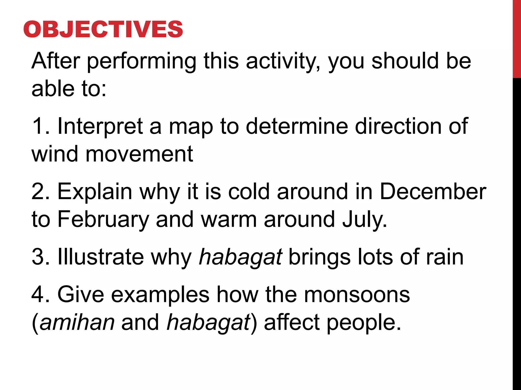 OBJECTIVES
After performing this activity, you should be
able to:
1. Interpret a map to determine direction of
wind movement
2. Explain why it is cold around in December
to February and warm around July.
3. Illustrate why habagat brings lots of rain
4. Give examples how the monsoons
(amihan and habagat) affect people.
 
