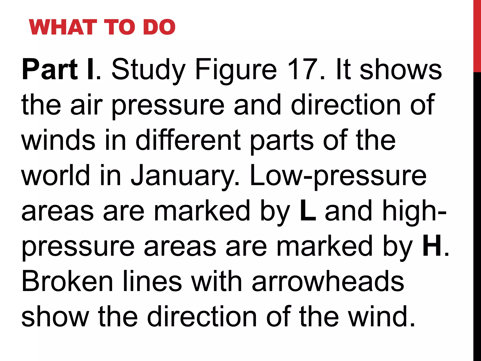 WHAT TO DO

Part I. Study Figure 17. It shows
the air pressure and direction of
winds in different parts of the
world in January. Low-pressure
areas are marked by L and high-
pressure areas are marked by H.
Broken lines with arrowheads
show the direction of the wind.
 
