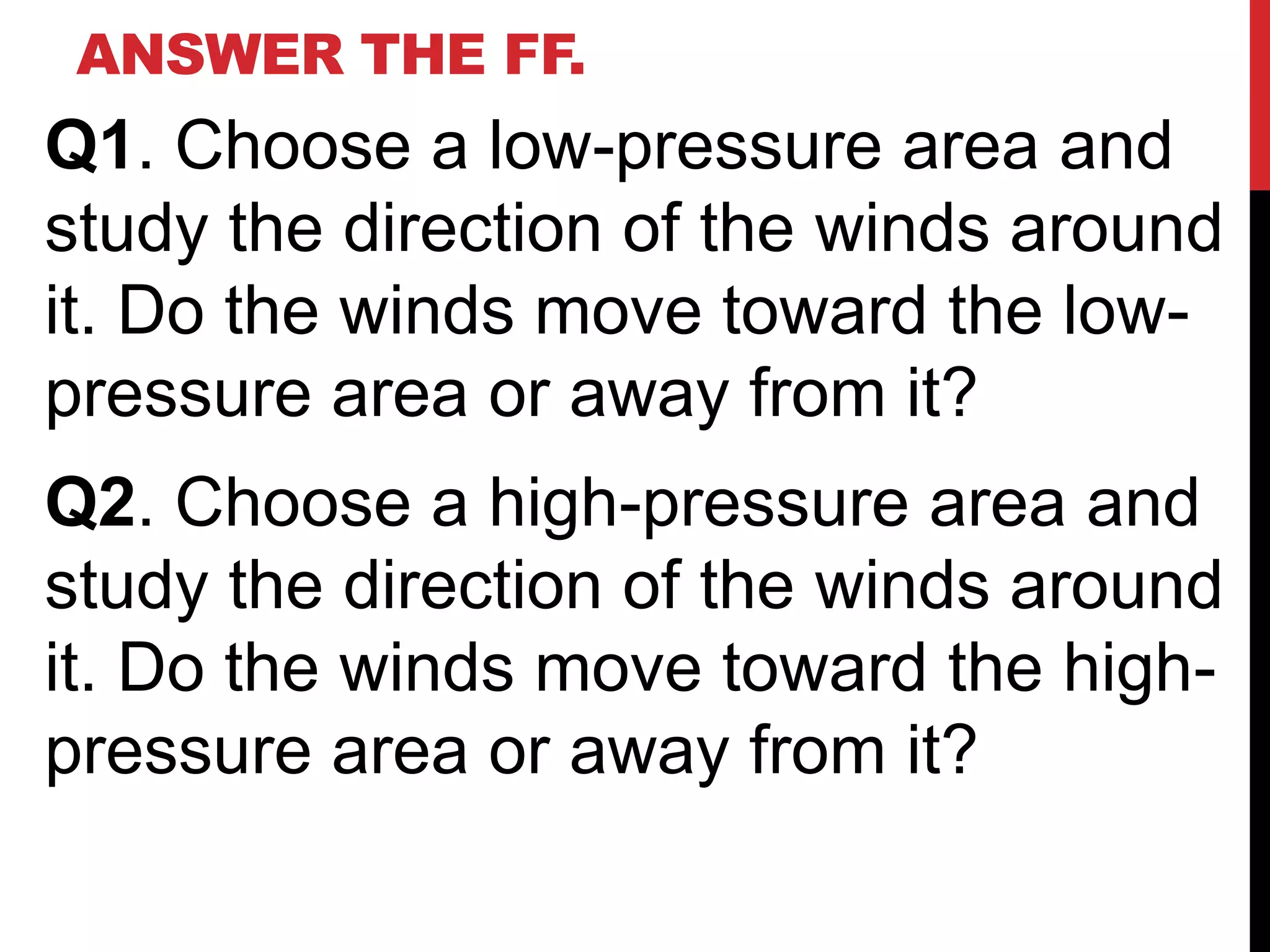 ANSWER THE FF.
Q1. Choose a low-pressure area and
study the direction of the winds around
it. Do the winds move toward the low-
pressure area or away from it?
Q2. Choose a high-pressure area and
study the direction of the winds around
it. Do the winds move toward the high-
pressure area or away from it?
 