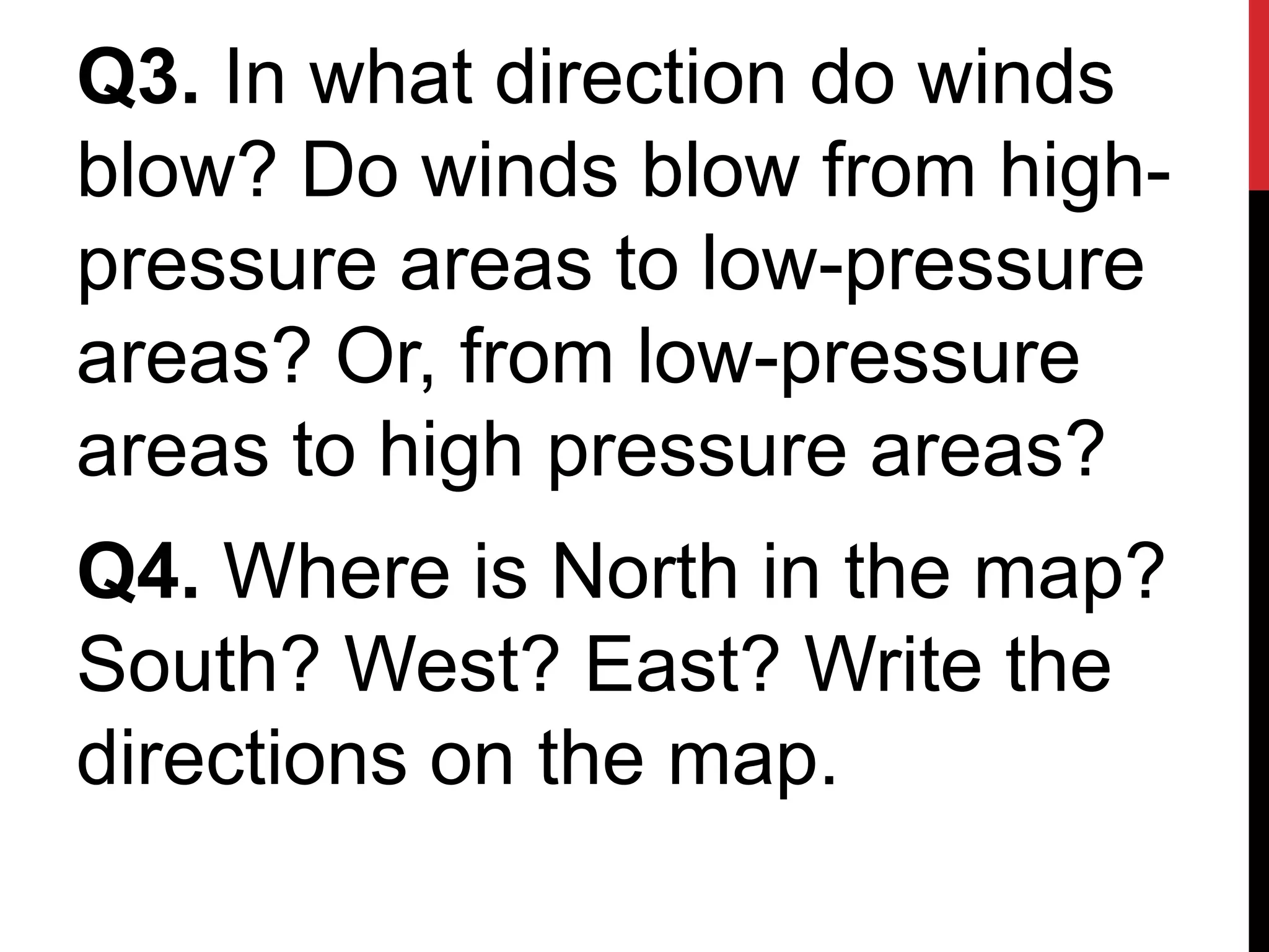 Q3. In what direction do winds
blow? Do winds blow from high-
pressure areas to low-pressure
areas? Or, from low-pressure
areas to high pressure areas?
Q4. Where is North in the map?
South? West? East? Write the
directions on the map.
 