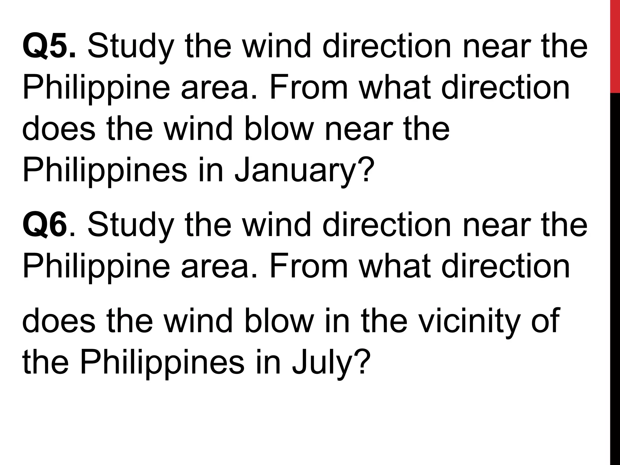 Q5. Study the wind direction near the
Philippine area. From what direction
does the wind blow near the
Philippines in January?
Q6. Study the wind direction near the
Philippine area. From what direction
does the wind blow in the vicinity of
the Philippines in July?
 