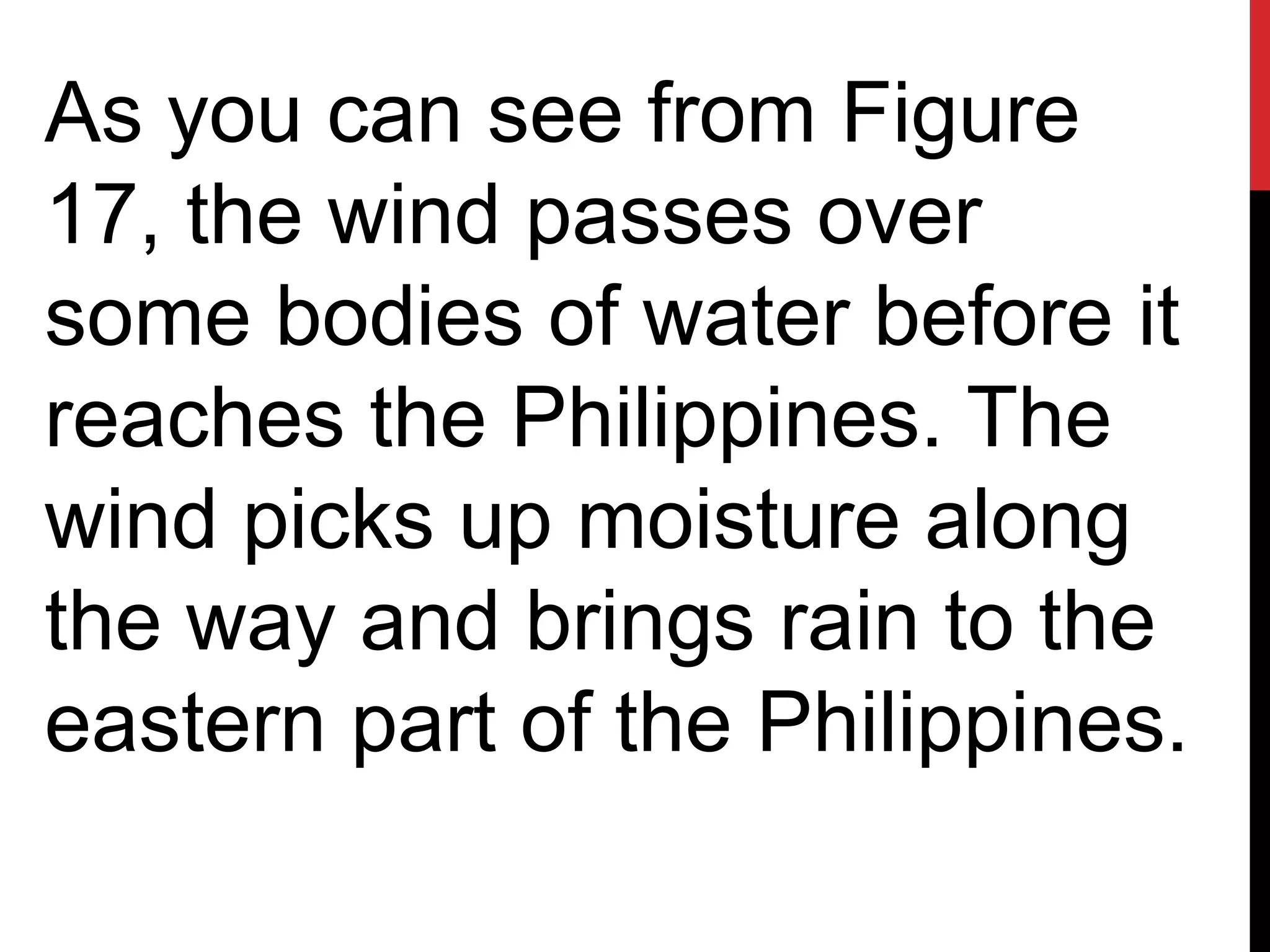 As you can see from Figure
17, the wind passes over
some bodies of water before it
reaches the Philippines. The
wind picks up moisture along
the way and brings rain to the
eastern part of the Philippines.
 