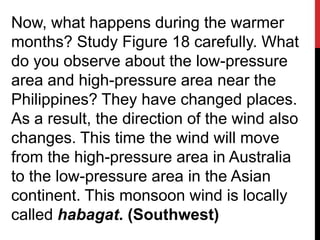 Now, what happens during the warmer
months? Study Figure 18 carefully. What
do you observe about the low-pressure
area and high-pressure area near the
Philippines? They have changed places.
As a result, the direction of the wind also
changes. This time the wind will move
from the high-pressure area in Australia
to the low-pressure area in the Asian
continent. This monsoon wind is locally
called habagat. (Southwest)
 