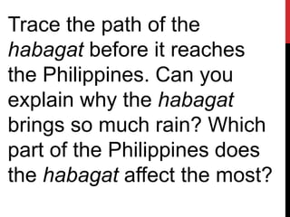 Trace the path of the
habagat before it reaches
the Philippines. Can you
explain why the habagat
brings so much rain? Which
part of the Philippines does
the habagat affect the most?
 
