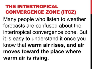 THE INTERTROPICAL
CONVERGENCE ZONE (ITCZ)
Many people who listen to weather
forecasts are confused about the
intertropical convergence zone. But
it is easy to understand it once you
know that warm air rises, and air
moves toward the place where
warm air is rising.
 