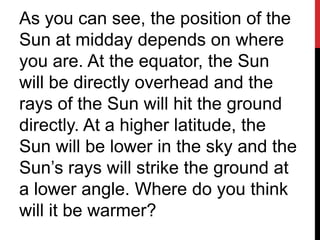 As you can see, the position of the
Sun at midday depends on where
you are. At the equator, the Sun
will be directly overhead and the
rays of the Sun will hit the ground
directly. At a higher latitude, the
Sun will be lower in the sky and the
Sun’s rays will strike the ground at
a lower angle. Where do you think
will it be warmer?
 