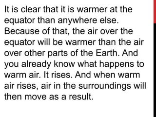 It is clear that it is warmer at the
equator than anywhere else.
Because of that, the air over the
equator will be warmer than the air
over other parts of the Earth. And
you already know what happens to
warm air. It rises. And when warm
air rises, air in the surroundings will
then move as a result.
 