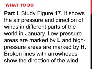 WHAT TO DO

Part I. Study Figure 17. It shows
the air pressure and direction of
winds in different parts of the
world in January. Low-pressure
areas are marked by L and high-
pressure areas are marked by H.
Broken lines with arrowheads
show the direction of the wind.
 
