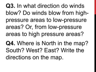 Q3. In what direction do winds
blow? Do winds blow from high-
pressure areas to low-pressure
areas? Or, from low-pressure
areas to high pressure areas?
Q4. Where is North in the map?
South? West? East? Write the
directions on the map.
 